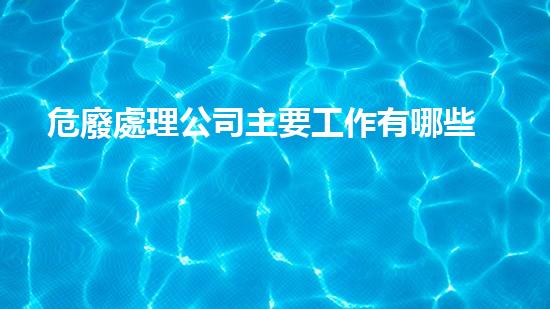 危廢處理公司主要工作有哪些內(nèi)容和要求如何安全處理危險(xiǎn)廢棄物？